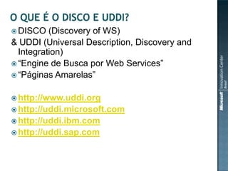  DISCO   (Discovery of WS)
& UDDI (Universal Description, Discovery and
  Integration)
 “Engine de Busca por Web Services”
 “Páginas Amarelas”


 http://www.uddi.org
 http://uddi.microsoft.com
 http://uddi.ibm.com
 http://uddi.sap.com
 