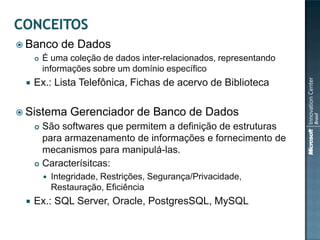  Banco        de Dados
        É uma coleção de dados inter-relacionados, representando
         informações sobre um domínio específico
    Ex.: Lista Telefônica, Fichas de acervo de Biblioteca

 Sistema        Gerenciador de Banco de Dados
      São softwares que permitem a definição de estruturas
       para armazenamento de informações e fornecimento de
       mecanismos para manipulá-las.
      Caracterísitcas:

            Integridade, Restrições, Segurança/Privacidade,
             Restauração, Eficiência
    Ex.: SQL Server, Oracle, PostgresSQL, MySQL
 