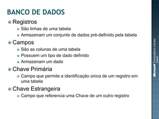  Registros
      São linhas de uma tabela
      Armazenam um conjunto de dados pré-definido pela tabela
 Campos
      São as colunas de uma tabela
      Possuem um tipo de dado definido
      Armazenam um dado
 Chave    Primária
      Campo que permite a identificação única de um registro em
       uma tabela
 Chave    Estrangeira
      Campo que referencia uma Chave de um outro registro
 