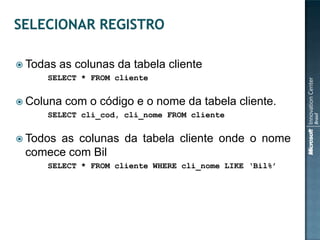  Todas   as colunas da tabela cliente
     SELECT * FROM cliente


 Coluna   com o código e o nome da tabela cliente.
     SELECT cli_cod, cli_nome FROM cliente


 Todos
      as colunas da tabela cliente onde o nome
 comece com Bil
     SELECT * FROM cliente WHERE cli_nome LIKE „Bil%‟
 