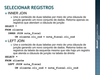    INNER JOIN
        Une o conteúdo de duas tabelas por meio de uma cláusula de
         junção gerando um novo conjunto de dados. Retorna apenas os
         registros que atendam a cláusula de junção
SELECT *
FROM cliente
  INNER JOIN nota_fiscal
       ON cliente.cli_cod = nota_fiscal.cli_cod
   LEFT JOIN
     Une o conteúdo de duas tabelas por meio de uma cláusula de
     
     junção gerando um novo conjunto de dados. Retorna todos os
     registros da tabela da esquerda mesmo que não haja um registro
     que atenda a cláusula de junção na tabela da direita
SELECT *
FROM cliente
  LEFT JOIN nota_fiscal
       ON cliente.cli_cod = nota_fiscal.cli_cod
 