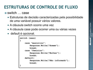  switch   … case
    Estruturas de decisão caracterizadas pela possibilidade
     de uma variável possuir vários valores.
    A cláusula switch ocorre uma vez
    A cláusula case pode ocorrer uma ou várias vezes
    default é opcional.
            switch (sexo)
            {
                case "masculino":
                    Response.Write("Homem");
                    break;
                case "feminino":
                    Response.Write("Mulher");
                    break;
                default:
                    Response.Write("Não informado");
                    break;
            }
 