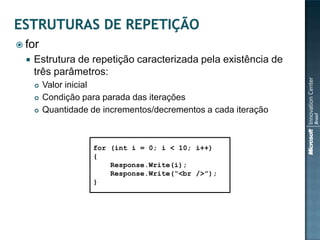  for
     Estrutura de repetição caracterizada pela existência de
      três parâmetros:
         Valor inicial
         Condição para parada das iterações
         Quantidade de incrementos/decrementos a cada iteração



                     for (int i = 0; i < 10; i++)
                     {
                         Response.Write(i);
                         Response.Write(“<br />”);
                     }
 