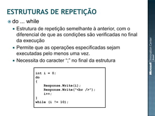  do   ... while
    Estrutura de repetição semelhante à anterior, com o
     diferencial de que as condições são verificadas no final
     da execução
    Permite que as operações especificadas sejam
     executadas pelo menos uma vez.
    Necessita do caracter “;” no final da estrutura

              int i = 0;
              do
              {
                  Response.Write(i);
                  Response.Write("<br />");
                  i++;
              }
              while (i != 10);
 