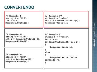 // Exemplo I                  // Exemplo IV
string S = “123”;             string S = “valor”;
int i = S;                    int i = Convert.ToInt32(S);
Response.Write(i);            Response.Write(i);




// Exemplo II                 // Exemplo V
string S = "123";             string S = "valor";
int i = Convert.ToInt32(S);   int i = 0;
Response.Write(i);            if (int.TryParse(S, out i))
                              {
                                   Response.Write(i);
                              }
                              else
// Exemplo III                {
string S = “123”;                  Response.Write(“valor
int i = int.Parse(S);         inválido.”);
Response.Write(i);            }
 