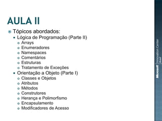    Tópicos abordados:
       Lógica de Programação (Parte II)
           Arrays
           Enumeradores
           Namespaces
           Comentários
           Estruturas
           Tratamento de Exceções
       Orientação a Objeto (Parte I)
           Classes e Objetos
           Atributos
           Métodos
           Construtores
           Herança e Polimorfismo
           Encapsulamento
           Modificadores de Acesso
 