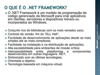   O .NET Framework é um modelo de programação de
    código gerenciado da Microsoft para criar aplicativos
    em clientes, servidores e dispositivos móveis ou
    incorporados ao Windows.

   Conjunto rico de bibliotecas com os mais variados usos;
   Controle de versão: fim do “DLL Hell”;
   Facilidade de desenvolvimento de aplicações desde as mais
    simples até as mais complexas;
   Facilidade na instalação e na distribuição de aplicações;
   Alta escalabilidade para ambientes de missão crítica;
   Interoperabilidade entre plataformas e componentes
    desenvolvidos em outras linguagens .NET;
   Sintonizado com as últimas tecnologias;
   Orientada a objetos;
   Tecnologia baseada em máquina virtual;
 