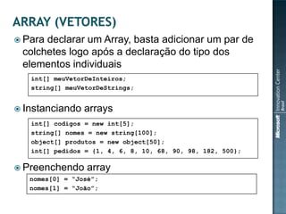  Paradeclarar um Array, basta adicionar um par de
 colchetes logo após a declaração do tipo dos
 elementos individuais
   int[] meuVetorDeInteiros;
   string[] meuVetorDeStrings;


 Instanciando   arrays
   int[] codigos = new int[5];
   string[] nomes = new string[100];
   object[] produtos = new object[50];
   int[] pedidos = {1, 4, 6, 8, 10, 68, 90, 98, 182, 500};

 Preenchendo     array
   nomes[0] = “José”;
   nomes[1] = “João”;
 
