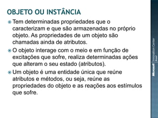  Tem  determinadas propriedades que o
  caracterizam e que são armazenadas no próprio
  objeto. As propriedades de um objeto são
  chamadas ainda de atributos.
 O objeto interage com o meio e em função de
  excitações que sofre, realiza determinadas ações
  que alteram o seu estado (atributos).
 Um objeto é uma entidade única que reúne
  atributos e métodos, ou seja, reúne as
  propriedades do objeto e as reações aos estímulos
  que sofre.
 