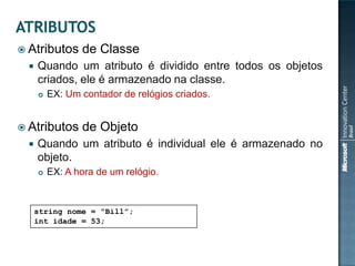  Atributos      de Classe
     Quando um atributo é dividido entre todos os objetos
      criados, ele é armazenado na classe.
         EX: Um contador de relógios criados.


 Atributos      de Objeto
     Quando um atributo é individual ele é armazenado no
      objeto.
         EX: A hora de um relógio.


      string nome = “Bill”;
      int idade = 53;
 