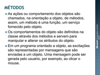  As ações ou comportamento dos objetos são
  chamados, na orientação a objeto, de métodos,
  assim, um método é uma função, um serviço
  fornecido pelo objeto.
 Os comportamentos do objeto são definidos na
  classe através dos métodos e servem para
  manipular e alterar os atributos do objeto.
 Em um programa orientado a objeto, as excitações
  são representadas por mensagens que são
  enviadas a um objeto. Uma mensagem pode ser
  gerada pelo usuário, por exemplo, ao clicar o
  mouse.
 