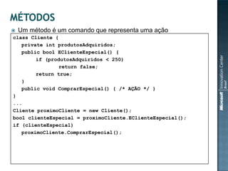   Um método é um comando que representa uma ação
class Cliente {
   private int produtosAdquiridos;
   public bool EClienteEspecial() {
        if (produtosAdquiridos < 250)
                return false;
        return true;
   }
   public void ComprarEspecial() { /* AÇÃO */ }
}
...
Cliente proximoCliente = new Cliente();
bool clienteEspecial = proximoCliente.EClienteEspecial();
if (clienteEspecial)
   proximoCliente.ComprarEspecial();
 