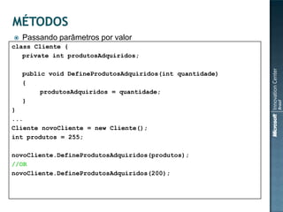    Passando parâmetros por valor
class Cliente {
   private int produtosAdquiridos;

    public void DefineProdutosAdquiridos(int quantidade)
    {
         produtosAdquiridos = quantidade;
    }
}
...
Cliente novoCliente = new Cliente();
int produtos = 255;

novoCliente.DefineProdutosAdquiridos(produtos);
//OR
novoCliente.DefineProdutosAdquiridos(200);
 