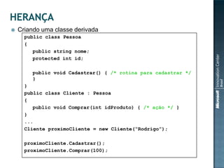    Criando uma classe derivada
      public class Pessoa
      {
         public string nome;
         protected int id;

         public void Cadastrar() { /* rotina para cadastrar */
         }
      }
      public class Cliente : Pessoa
      {
         public void Comprar(int idProduto) { /* ação */ }
      }
      ...
      Cliente proximoCliente = new Cliente(“Rodrigo”);

      proximoCliente.Cadastrar();
      proximoCliente.Comprar(100);
 