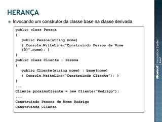    Invocando um construtor da classe base na classe derivada
     public class Pessoa
     {
        public Pessoa(string nome)
        { Console.WriteLine(“Construindo Pessoa de Nome
        {0}”,nome); }
     }
     public class Cliente : Pessoa
     {
        public Cliente(string nome) : base(nome)
        { Console.WriteLine(“Construindo Cliente”); }
     }
     ...
     Cliente proximoCliente = new Cliente(“Rodrigo”);
     ...
     Construindo Pessoa de Nome Rodrigo
     Construindo Cliente
 