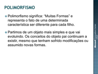  Polimorfismo significa: “Muitas Formas” e
 representa o fato de uma determinada
 característica ser diferente para cada filho.

 Partimos  de um objeto mais simples e que vai
 evoluindo. Os conceitos do objeto pai continuam a
 existir, mesmo que tenham sofrido modificações ou
 assumido novas formas.
 