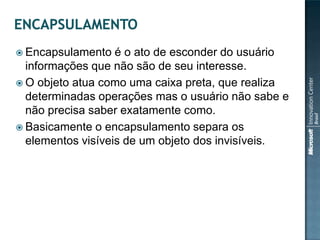  Encapsulamento   é o ato de esconder do usuário
  informações que não são de seu interesse.
 O objeto atua como uma caixa preta, que realiza
  determinadas operações mas o usuário não sabe e
  não precisa saber exatamente como.
 Basicamente o encapsulamento separa os
  elementos visíveis de um objeto dos invisíveis.
 