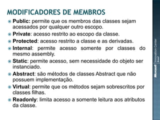  Public: permite que os membros das classes sejam
  acessados por qualquer outro escopo.
 Private: acesso restrito ao escopo da classe.
 Protected: acesso restrito a classe e as derivadas.
 Internal: permite acesso somente por classes do
  mesmo assembly.
 Static: permite acesso, sem necessidade do objeto ser
  instanciado.
 Abstract: são métodos de classes Abstract que não
  possuem implementação.
 Virtual: permite que os métodos sejam sobrescritos por
  classes filhas.
 Readonly: limita acesso a somente leitura aos atributos
  da classe.
 