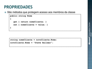    São métodos que protegem acesso aos membros da classe
      public string Nome
      {
         get { return nomeCliente; }
         set { nomeCliente = value; }
      }



    • Como acessar as propriedades
       string nomeCliente = novoCliente.Nome;
       novoCliente.Nome = “Steve Ballmer”;
 