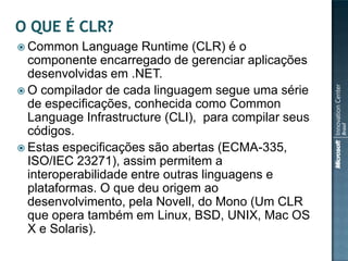  Common    Language Runtime (CLR) é o
  componente encarregado de gerenciar aplicações
  desenvolvidas em .NET.
 O compilador de cada linguagem segue uma série
  de especificações, conhecida como Common
  Language Infrastructure (CLI), para compilar seus
  códigos.
 Estas especificações são abertas (ECMA-335,
  ISO/IEC 23271), assim permitem a
  interoperabilidade entre outras linguagens e
  plataformas. O que deu origem ao
  desenvolvimento, pela Novell, do Mono (Um CLR
  que opera também em Linux, BSD, UNIX, Mac OS
  X e Solaris).
 