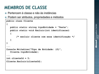    Pertencem à classe e não às instâncias
   Podem ser atributos, propriedades e métodos
public class Cliente
{
   public static string tipoEntidade = “Teste”;
   public static void Excluir(int identificacao)
   {
        /* excluir cliente com essa identificação */
   }
}
...
Console.WriteLine(“Tipo de Entidade: {0}”,
   Cliente.tipoEntidade);
...
int clienteId = 5;
Cliente.Excluir(clienteId);
 