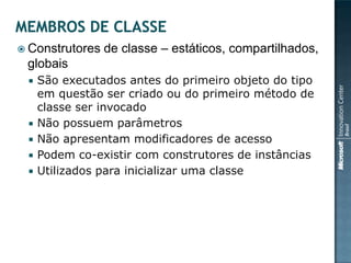  Construtores   de classe – estáticos, compartilhados,
 globais
    São executados antes do primeiro objeto do tipo
     em questão ser criado ou do primeiro método de
     classe ser invocado
    Não possuem parâmetros
    Não apresentam modificadores de acesso
    Podem co-existir com construtores de instâncias
    Utilizados para inicializar uma classe
 