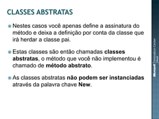  Nestes casos você apenas define a assinatura do
 método e deixa a definição por conta da classe que
 irá herdar a classe pai.

 Estasclasses são então chamadas classes
 abstratas, o método que você não implementou é
 chamado de método abstrato.

 Asclasses abstratas não podem ser instanciadas
 através da palavra chave New.
 