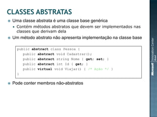    Uma classe abstrata é uma classe base genérica
       Contém métodos abstratos que devem ser implementados nas
        classes que derivam dela
   Um método abstrato não apresenta implementação na classe base

        public abstract class Pessoa {
           public abstract void Cadastrar();
           public abstract string Nome { get; set; }
           public abstract int Id { get; }
           public virtual void Viajar() { /* Ação */ }
        }

   Pode conter membros não-abstratos
 