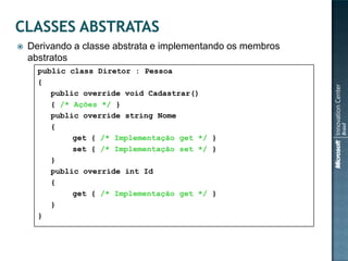    Derivando a classe abstrata e implementando os membros
    abstratos
      public class Diretor : Pessoa
      {
         public override void Cadastrar()
         { /* Ações */ }
         public override string Nome
         {
              get { /* Implementação get */ }
              set { /* Implementação set */ }
         }
         public override int Id
         {
              get { /* Implementação get */ }
         }
      }
 