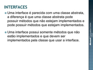 Uma  interface é parecida com uma classe abstrata,
 a diferença é que uma classe abstrata pode
 possuir métodos que não estejam implementados e
 pode possuir métodos que estejam implementados.

 Uma interface possui somente métodos que não
 estão implementados e que devem ser
 implementados pela classe que usar a interface.
 