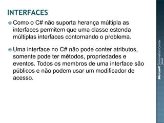  Como  o C# não suporta herança múltipla as
 interfaces permitem que uma classe estenda
 múltiplas interfaces contornando o problema.

 Uma  interface no C# não pode conter atributos,
 somente pode ter métodos, propriedades e
 eventos. Todos os membros de uma interface são
 públicos e não podem usar um modificador de
 acesso.
 