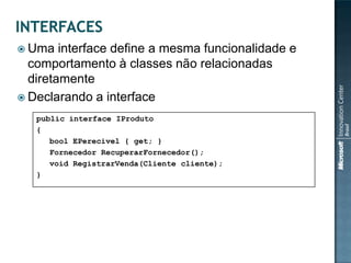  Uma   interface define a mesma funcionalidade e
  comportamento à classes não relacionadas
  diretamente
 Declarando a interface

   public interface IProduto
   {
      bool EPerecivel { get; }
      Fornecedor RecuperarFornecedor();
      void RegistrarVenda(Cliente cliente);
   }
 