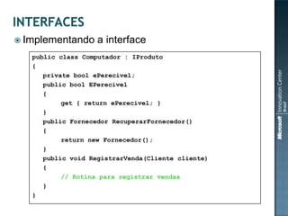  Implementando     a interface
   public class Computador : IProduto
   {
      private bool ePerecivel;
      public bool EPerecivel
      {
           get { return ePerecivel; }
      }
      public Fornecedor RecuperarFornecedor()
      {
           return new Fornecedor();
      }
      public void RegistrarVenda(Cliente cliente)
      {
           // Rotina para registrar vendas
      }
   }
 