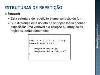  foreach
    Esta estrutura de repetição é uma variação do for.
    Sua diferença está no fato de ser necessário apenas
     especificar uma variável e a coleção ou array cujos
     registros serão percorridos.

                 int[] i = { 1, 3, 5, 7, 9 };
                 foreach (int j in i)
                 {
                     Response.Write(j);
                     Response.Write("<br />");
                 }
 