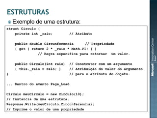  Exemplo     de uma estrutura:
struct Circulo {
    private int _raio;         // Atributo

    public double Circunferencia     // Propriedade
    { get { return 2 * _raio * Math.PI; } }
               // Regra específica para retornar um valor.

    public Circulo(int raio)   // Construtor com um argumento
    { this._raio = raio; }     // Atribuição do valor do argumento
}                              // para o atributo do objeto.

... Dentro do evento Page_Load

Circulo meuCirculo = new Circulo(10);
// Instancia de uma estrutura.
Response.Write(meuCirculo.Circunferencia);
// Imprime o valor de uma propriedade
 