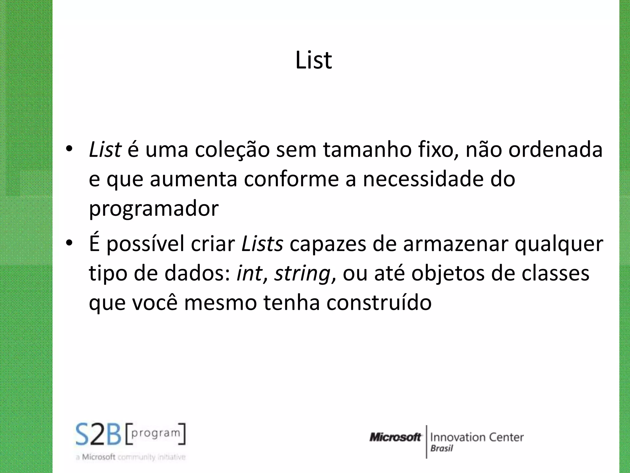 List


• List é uma coleção sem tamanho fixo, não ordenada
  e que aumenta conforme a necessidade do
  programador
• É possível criar Lists capazes de armazenar qualquer
  tipo de dados: int, string, ou até objetos de classes
  que você mesmo tenha construído
 