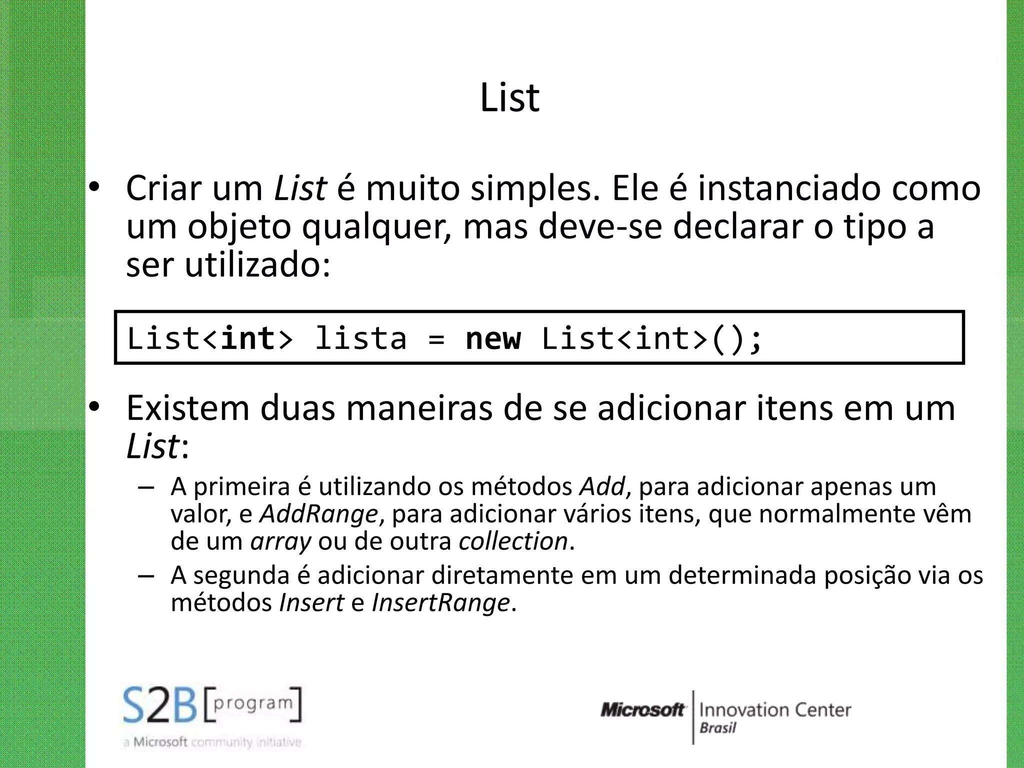 List
• Criar um List é muito simples. Ele é instanciado como
  um objeto qualquer, mas deve-se declarar o tipo a
  ser utilizado:
  List<int> lista = new List<int>();

• Existem duas maneiras de se adicionar itens em um
  List:
   – A primeira é utilizando os métodos Add, para adicionar apenas um
     valor, e AddRange, para adicionar vários itens, que normalmente vêm
     de um array ou de outra collection.
   – A segunda é adicionar diretamente em um determinada posição via os
     métodos Insert e InsertRange.
 