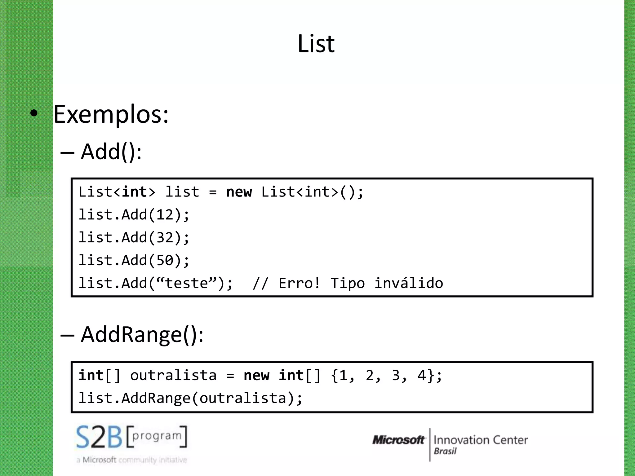List

• Exemplos:
  – Add():
   List<int> list = new List<int>();
   list.Add(12);
   list.Add(32);
   list.Add(50);
   list.Add(“teste”); // Erro! Tipo inválido


  – AddRange():
   int[] outralista = new int[] {1, 2, 3, 4};
   list.AddRange(outralista);
 