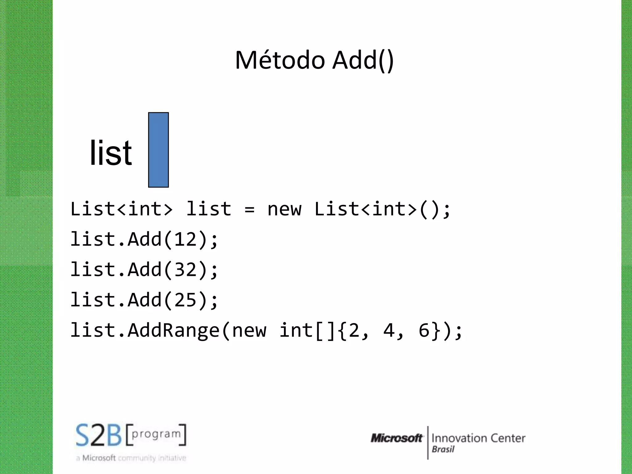 Método Add()


 list
List<int> list = new List<int>();
list.Add(12);
list.Add(32);
list.Add(25);
list.AddRange(new int[]{2, 4, 6});
 
