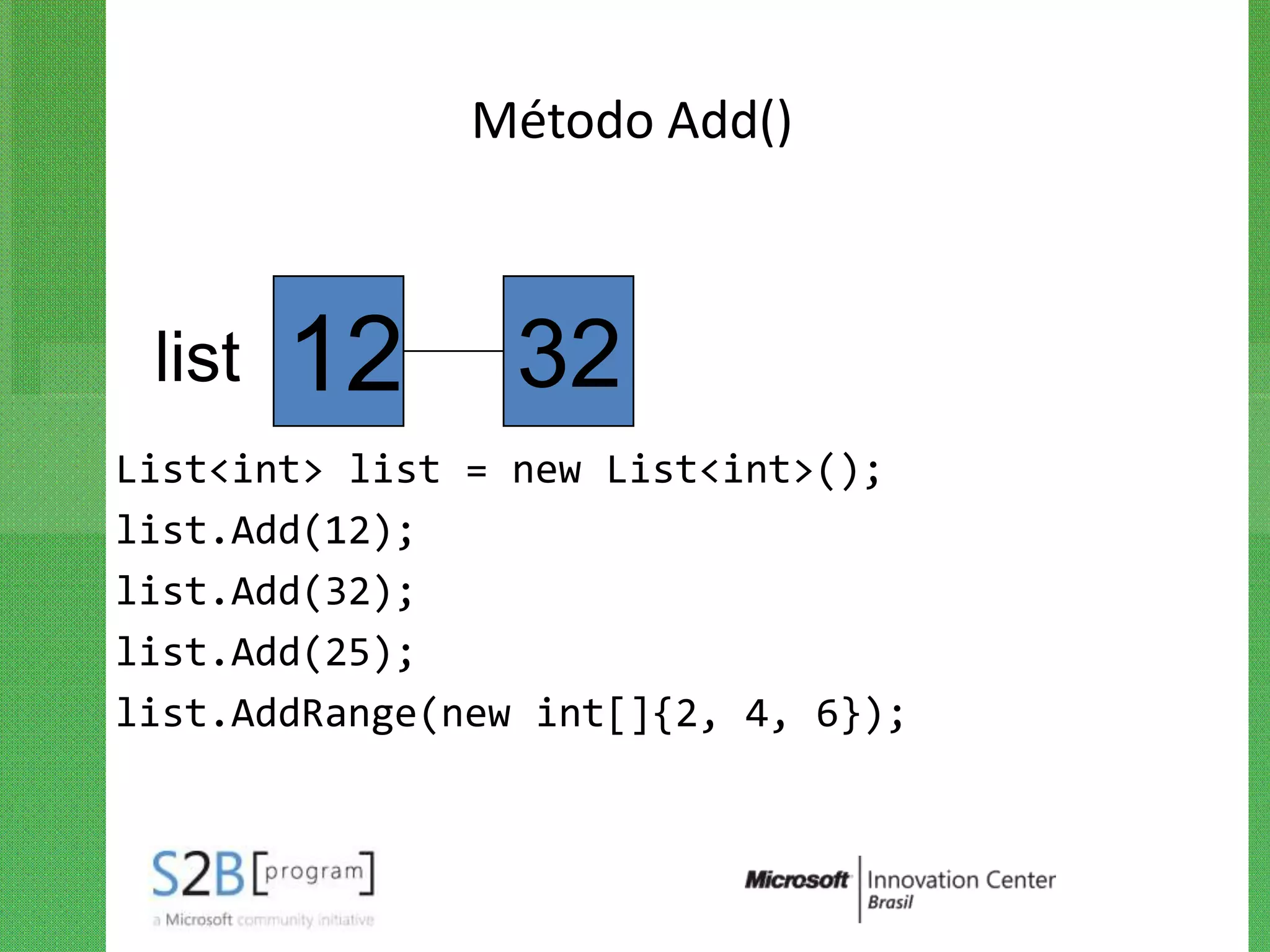 Método Add()



 list   12       32
List<int> list = new List<int>();
list.Add(12);
list.Add(32);
list.Add(25);
list.AddRange(new int[]{2, 4, 6});
 