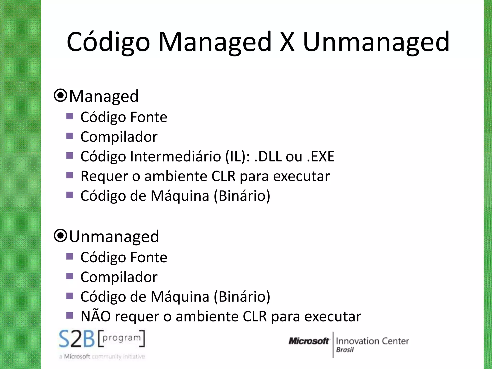 Código Managed X Unmanaged
Managed
    Código Fonte
    Compilador
    Código Intermediário (IL): .DLL ou .EXE
    Requer o ambiente CLR para executar
    Código de Máquina (Binário)

Unmanaged
    Código Fonte
    Compilador
    Código de Máquina (Binário)
    NÃO requer o ambiente CLR para executar
 