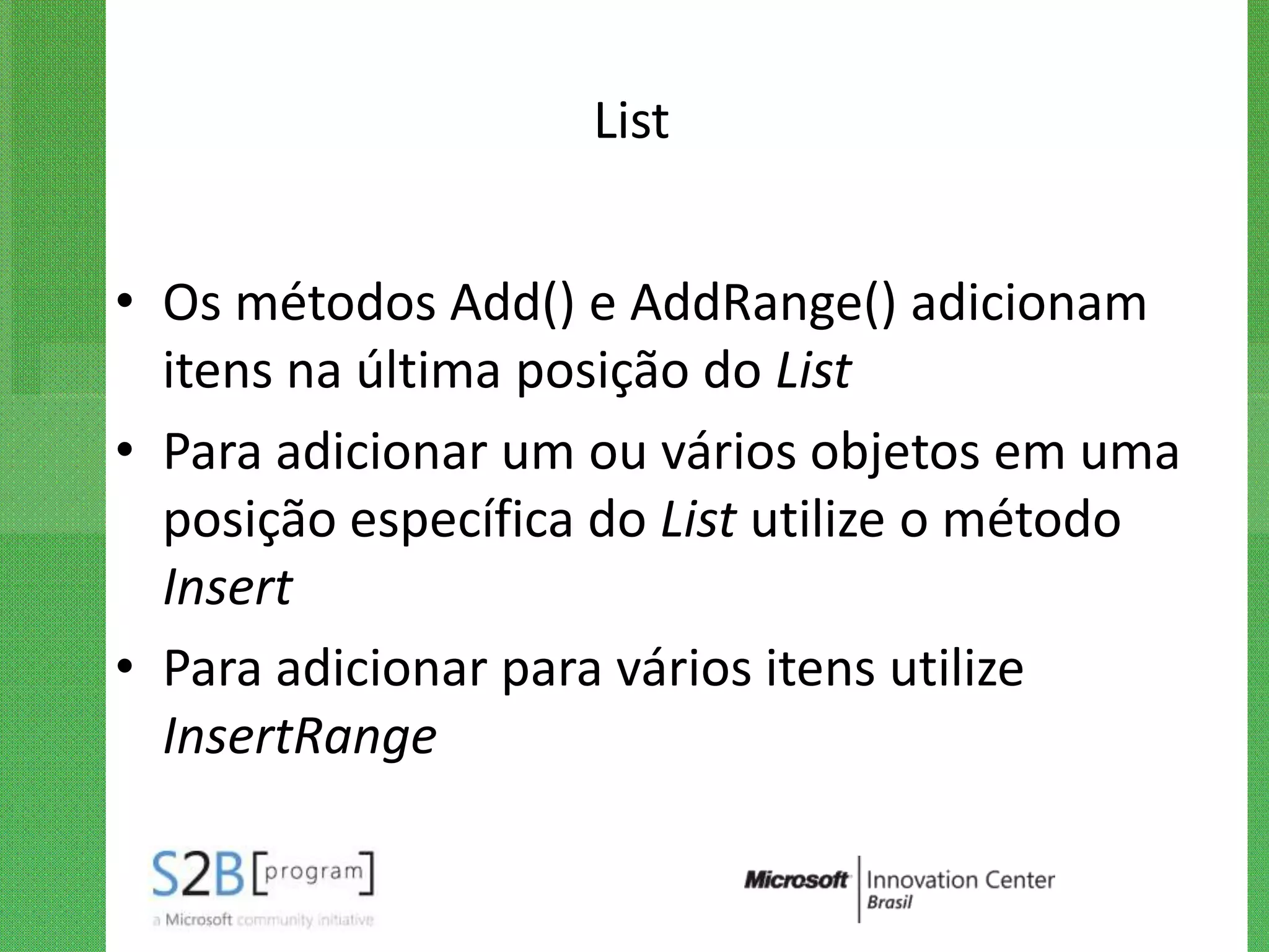List


• Os métodos Add() e AddRange() adicionam
  itens na última posição do List
• Para adicionar um ou vários objetos em uma
  posição específica do List utilize o método
  Insert
• Para adicionar para vários itens utilize
  InsertRange
 