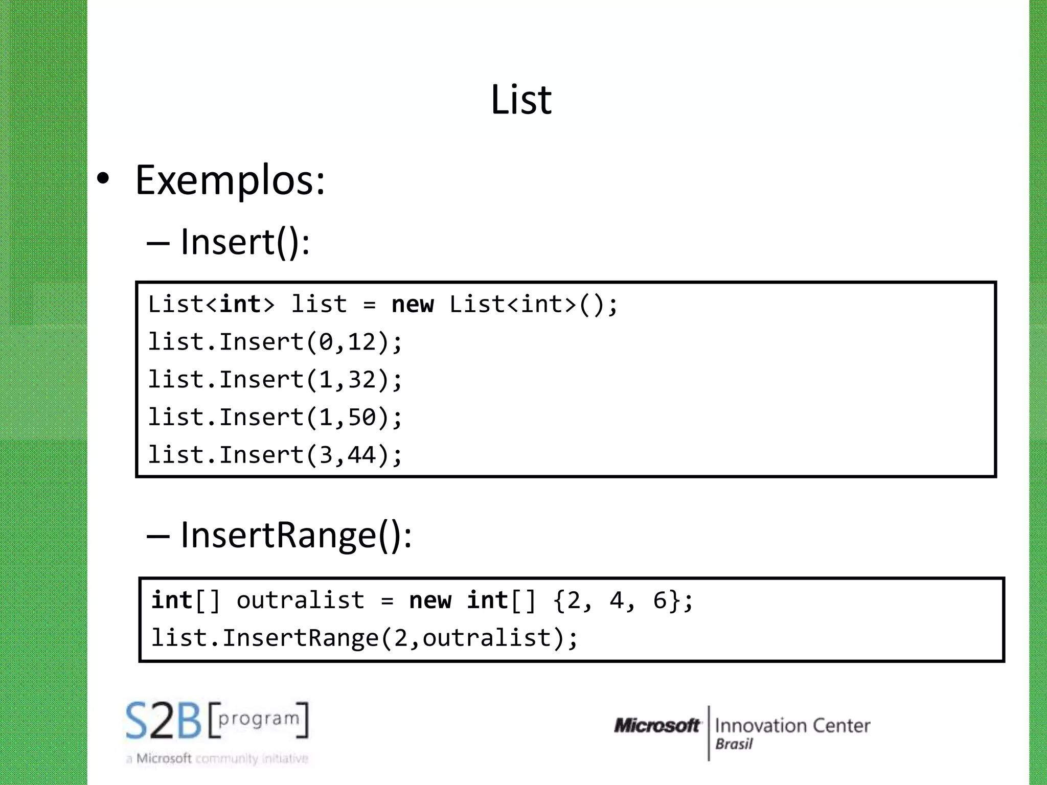 List
• Exemplos:
  – Insert():
  List<int> list = new List<int>();
  list.Insert(0,12);
  list.Insert(1,32);
  list.Insert(1,50);
  list.Insert(3,44);


  – InsertRange():
  int[] outralist = new int[] {2, 4, 6};
  list.InsertRange(2,outralist);
 
