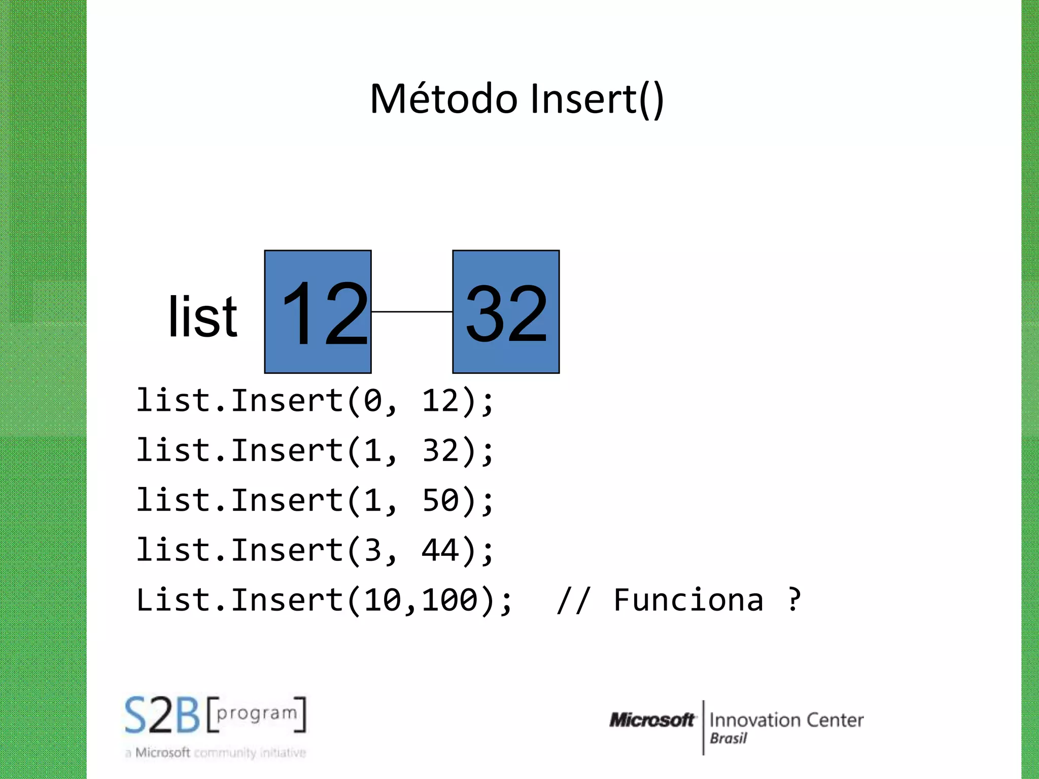 Método Insert()



 list   12       32
list.Insert(0, 12);
list.Insert(1, 32);
list.Insert(1, 50);
list.Insert(3, 44);
List.Insert(10,100);   // Funciona ?
 