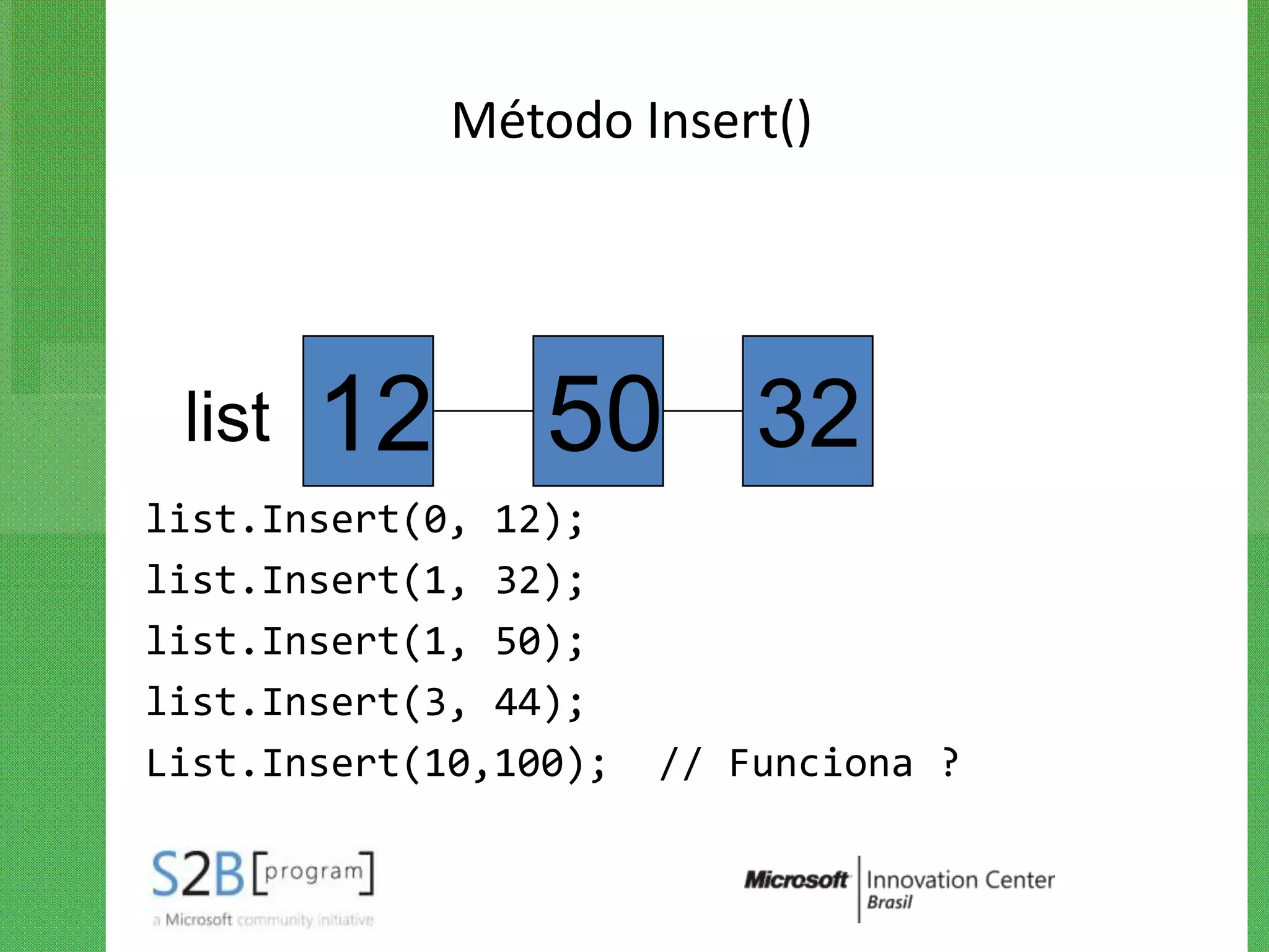Método Insert()




 list   12       50 32
list.Insert(0, 12);
list.Insert(1, 32);
list.Insert(1, 50);
list.Insert(3, 44);
List.Insert(10,100);   // Funciona ?
 