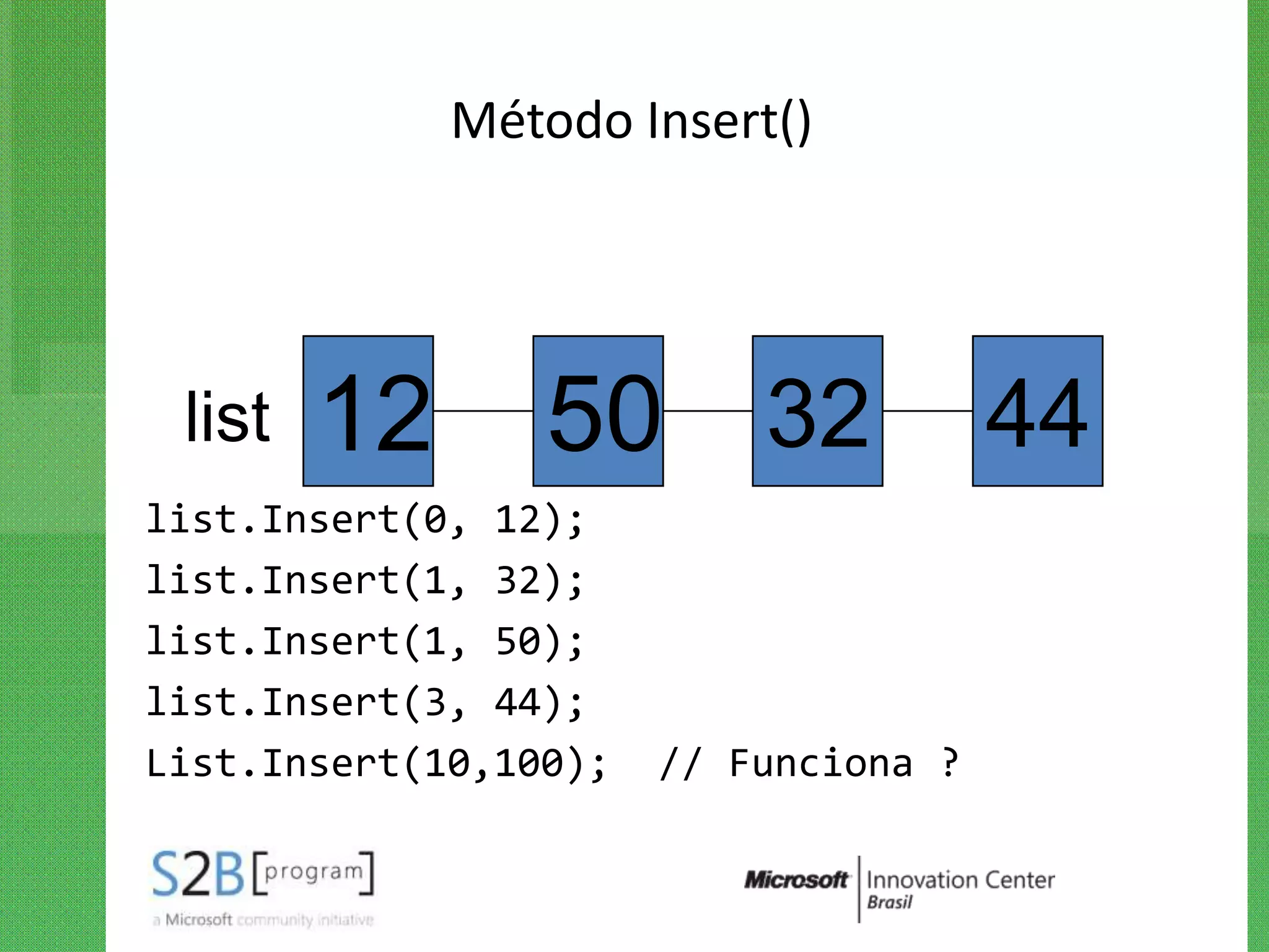 Método Insert()




 list   12       50 32                 44
list.Insert(0, 12);
list.Insert(1, 32);
list.Insert(1, 50);
list.Insert(3, 44);
List.Insert(10,100);   // Funciona ?
 