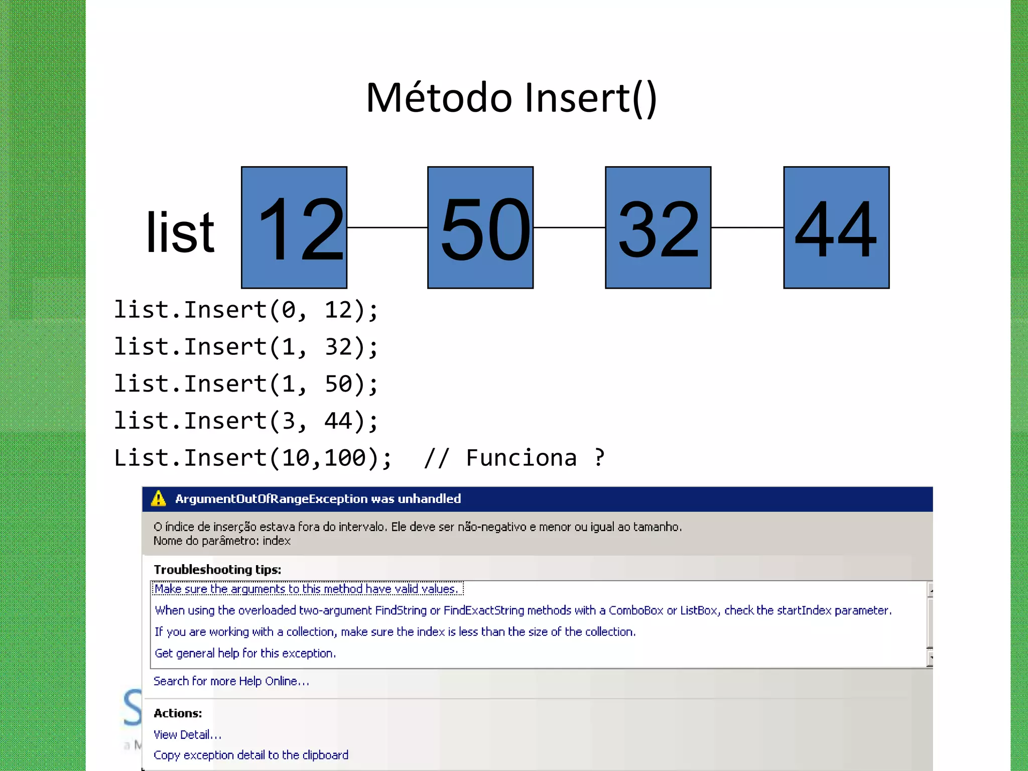 Método Insert()


  list   12             50 32          44
list.Insert(0, 12);
list.Insert(1, 32);
list.Insert(1, 50);
list.Insert(3, 44);
List.Insert(10,100);   // Funciona ?
 