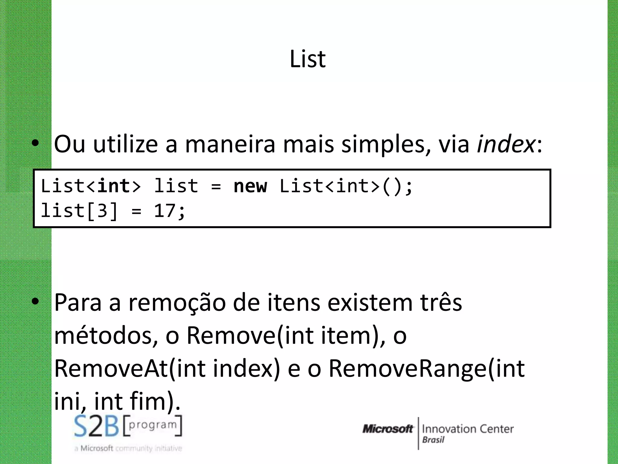 List


• Ou utilize a maneira mais simples, via index:
List<int> list = new List<int>();
list[3] = 17;



• Para a remoção de itens existem três
  métodos, o Remove(int item), o
  RemoveAt(int index) e o RemoveRange(int
  ini, int fim).
 