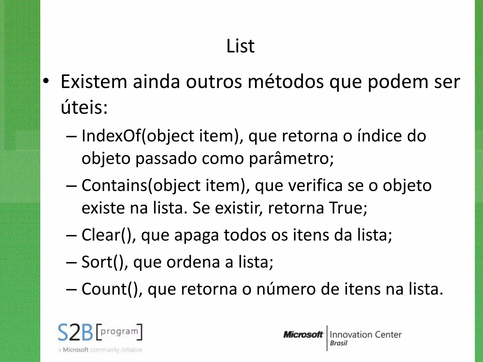 List
• Existem ainda outros métodos que podem ser
  úteis:
  – IndexOf(object item), que retorna o índice do
    objeto passado como parâmetro;
  – Contains(object item), que verifica se o objeto
    existe na lista. Se existir, retorna True;
  – Clear(), que apaga todos os itens da lista;
  – Sort(), que ordena a lista;
  – Count(), que retorna o número de itens na lista.
 