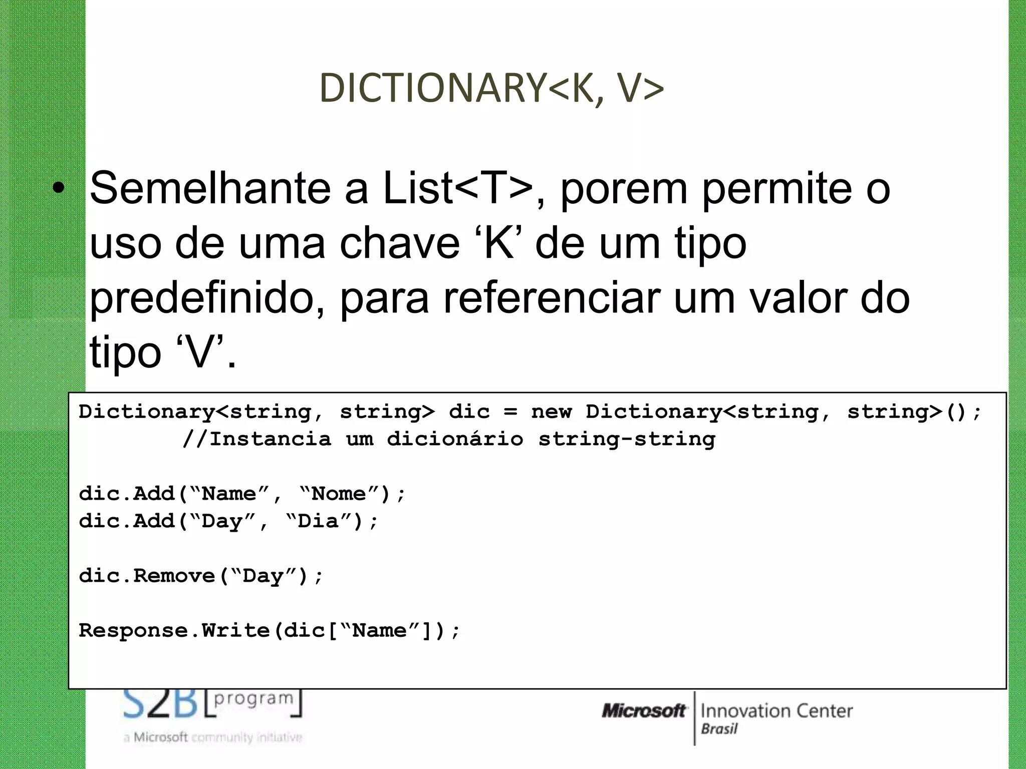 DICTIONARY<K, V>

• Semelhante a List<T>, porem permite o
  uso de uma chave „K‟ de um tipo
  predefinido, para referenciar um valor do
  tipo „V‟.
 Dictionary<string, string> dic = new Dictionary<string, string>();
        //Instancia um dicionário string-string

 dic.Add(“Name”, “Nome”);
 dic.Add(“Day”, “Dia”);

 dic.Remove(“Day”);

 Response.Write(dic[“Name”]);
 
